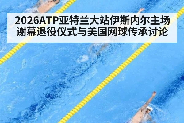 2026ATP亚特兰大站伊斯内尔主场谢幕退役仪式与美国网球传承讨论